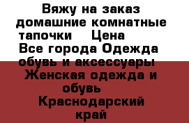 Вяжу на заказ домашние комнатные тапочки. › Цена ­ 800 - Все города Одежда, обувь и аксессуары » Женская одежда и обувь   . Краснодарский край